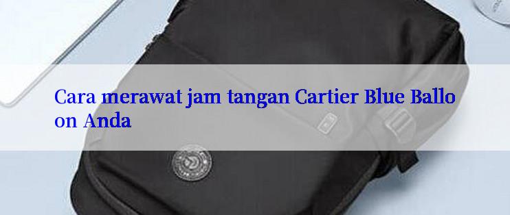 Cara merawat jam tangan Cartier Blue Balloon Anda