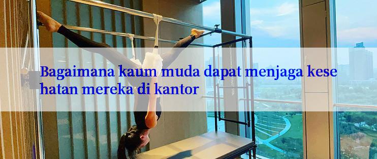 Bagaimana kaum muda dapat menjaga kesehatan mereka di kantor