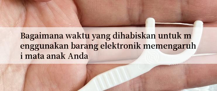 Bagaimana waktu yang dihabiskan untuk menggunakan barang elektronik memengaruhi mata anak Anda