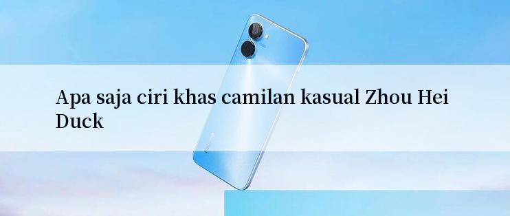 Apa saja ciri khas camilan kasual Zhou Hei Duck