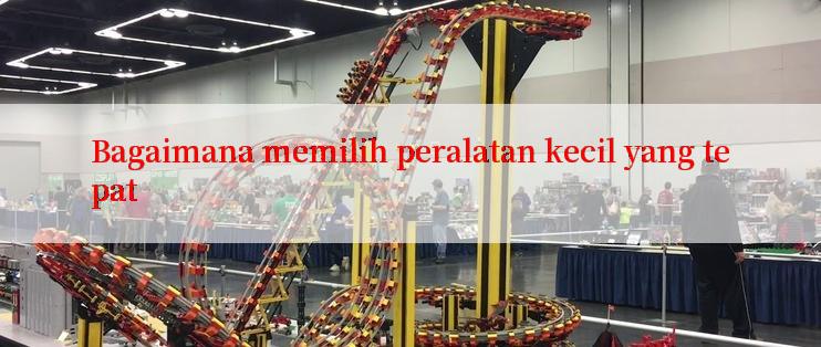 Bagaimana memilih peralatan kecil yang tepat