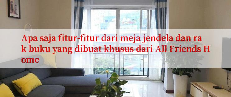 Apa saja fitur-fitur dari meja jendela dan rak buku yang dibuat khusus dari All Friends Home