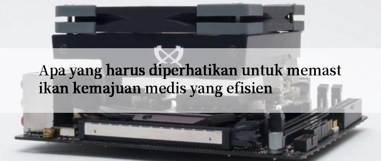 Apa yang harus diperhatikan untuk memastikan kemajuan medis yang efisien