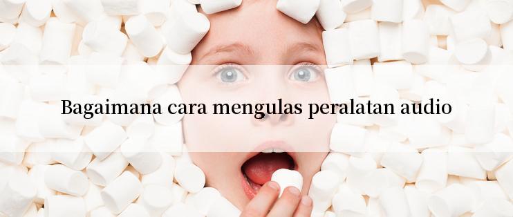 Bagaimana cara mengulas peralatan audio