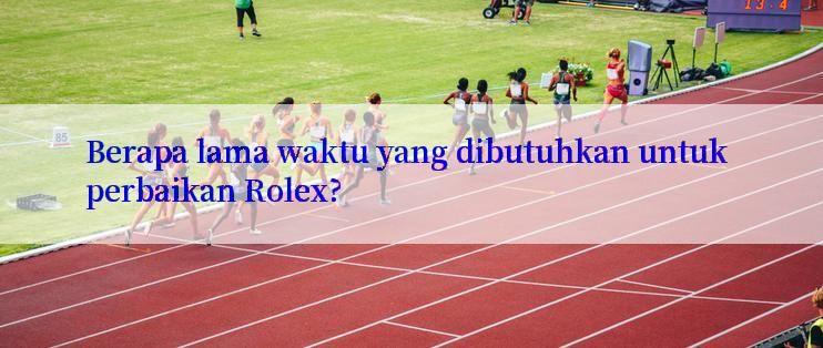 Berapa lama waktu yang dibutuhkan untuk perbaikan Rolex?