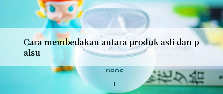 Cara membedakan antara produk asli dan palsu