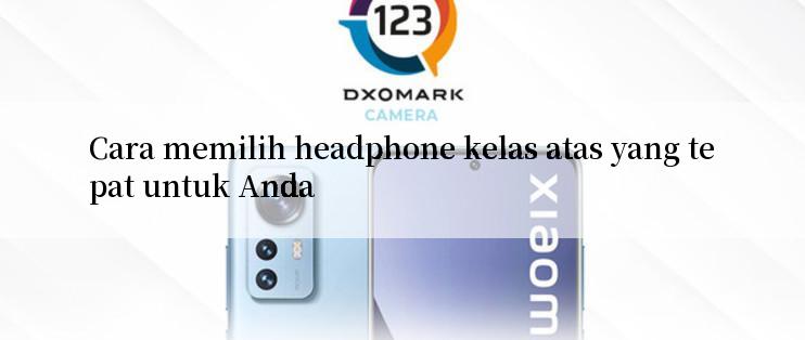 Cara memilih headphone kelas atas yang tepat untuk Anda