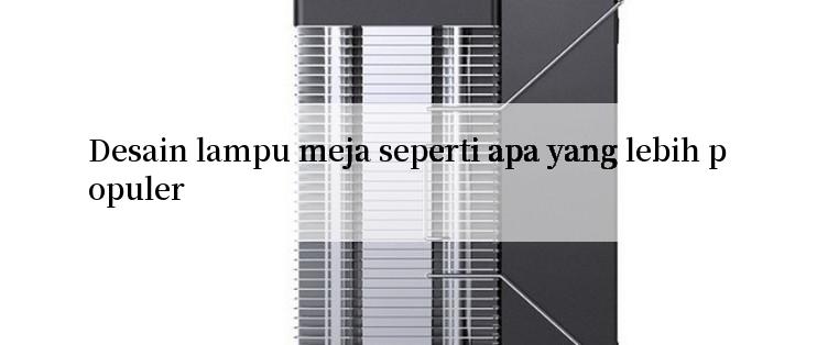 Desain lampu meja seperti apa yang lebih populer