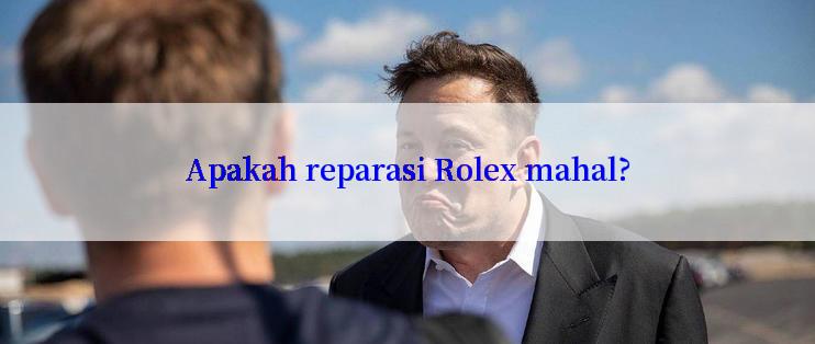 Apakah reparasi Rolex mahal?