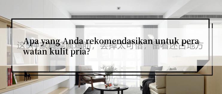 Apa yang Anda rekomendasikan untuk perawatan kulit pria?