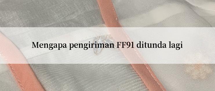 Mengapa pengiriman FF91 ditunda lagi