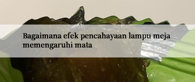 Bagaimana efek pencahayaan lampu meja memengaruhi mata