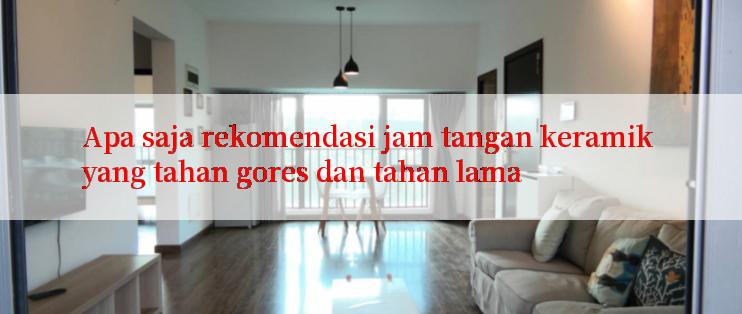 Apa saja rekomendasi jam tangan keramik yang tahan gores dan tahan lama