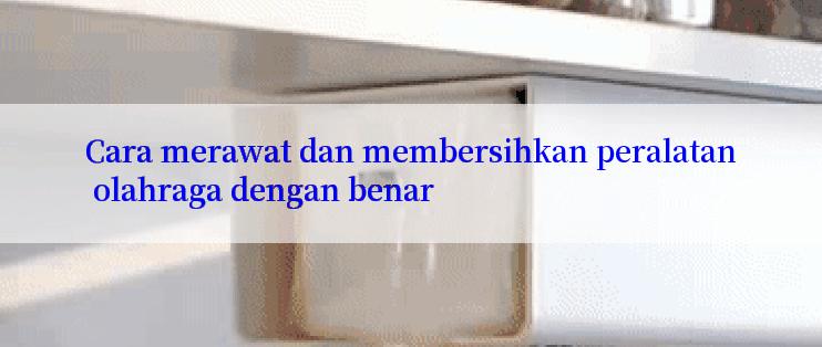 Cara merawat dan membersihkan peralatan olahraga dengan benar