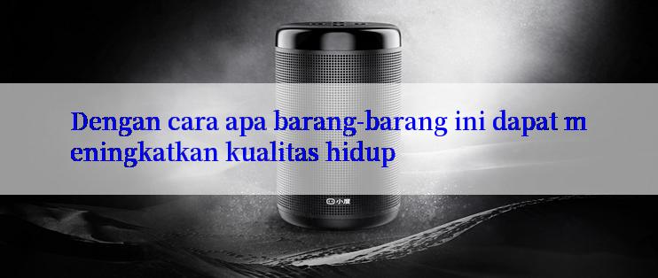 Dengan cara apa barang-barang ini dapat meningkatkan kualitas hidup