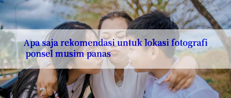 Apa saja rekomendasi untuk lokasi fotografi ponsel musim panas