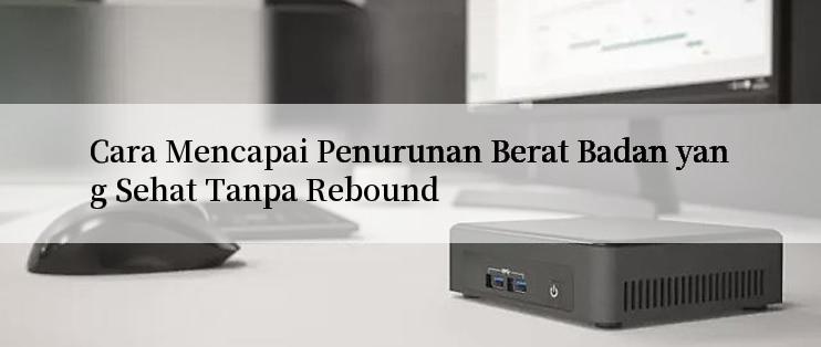 Cara Mencapai Penurunan Berat Badan yang Sehat Tanpa Rebound