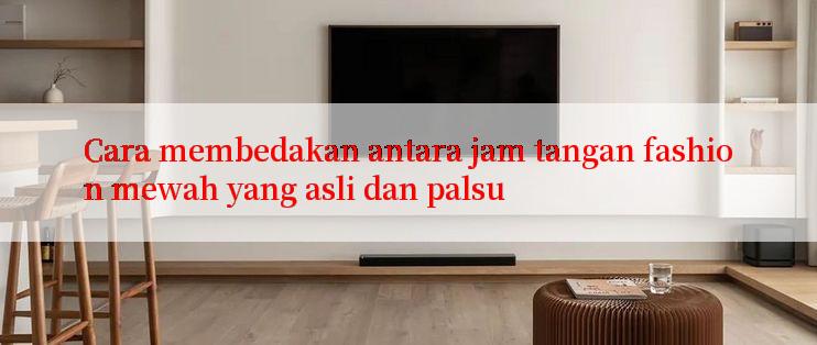 Cara membedakan antara jam tangan fashion mewah yang asli dan palsu