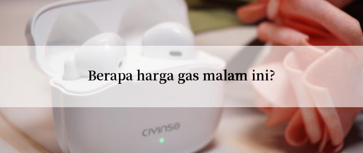 Berapa harga gas malam ini?