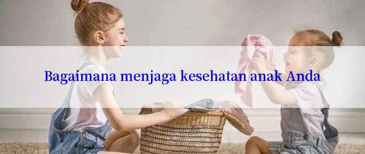 Bagaimana menjaga kesehatan anak Anda