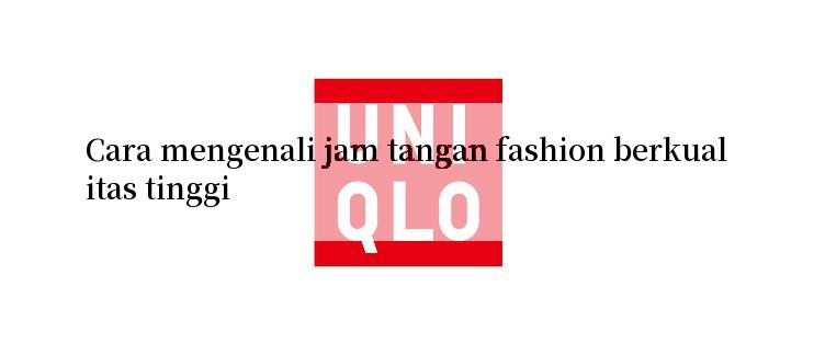 Cara mengenali jam tangan fashion berkualitas tinggi