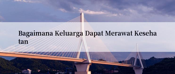 Bagaimana Keluarga Dapat Merawat Kesehatan