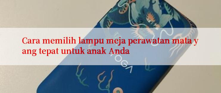 Cara memilih lampu meja perawatan mata yang tepat untuk anak Anda