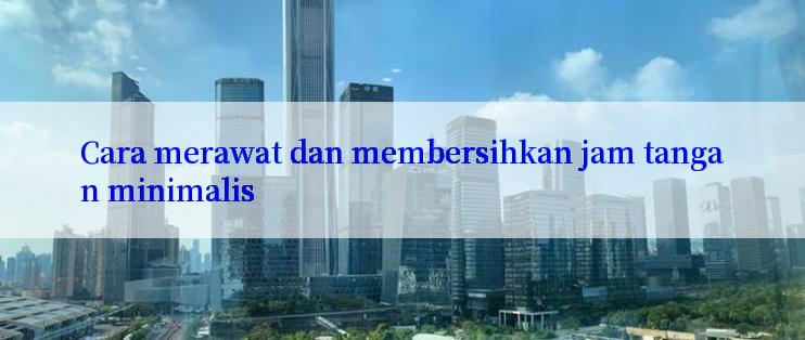 Cara merawat dan membersihkan jam tangan minimalis