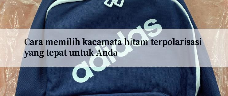 Cara memilih kacamata hitam terpolarisasi yang tepat untuk Anda