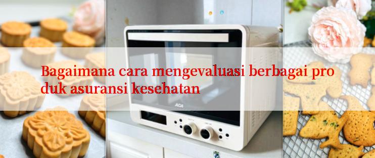 Bagaimana cara mengevaluasi berbagai produk asuransi kesehatan