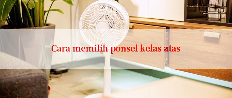 Cara memilih ponsel kelas atas