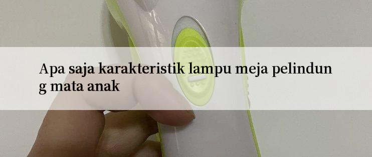 Apa saja karakteristik lampu meja pelindung mata anak