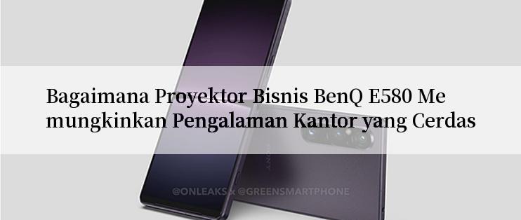 Bagaimana Proyektor Bisnis BenQ E580 Memungkinkan Pengalaman Kantor yang Cerdas