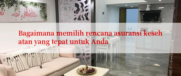 Bagaimana memilih rencana asuransi kesehatan yang tepat untuk Anda