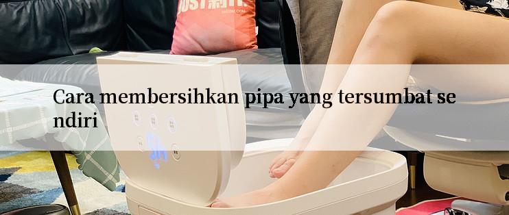 Cara membersihkan pipa yang tersumbat sendiri