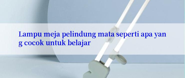 Lampu meja pelindung mata seperti apa yang cocok untuk belajar