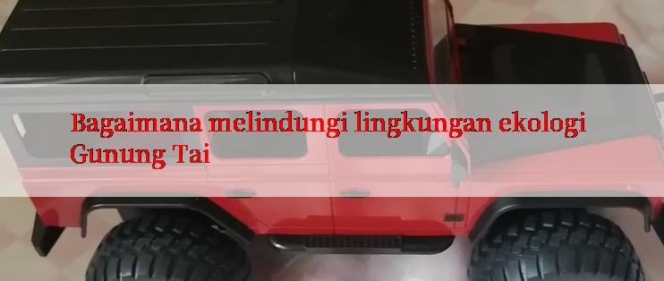 Bagaimana melindungi lingkungan ekologi Gunung Tai