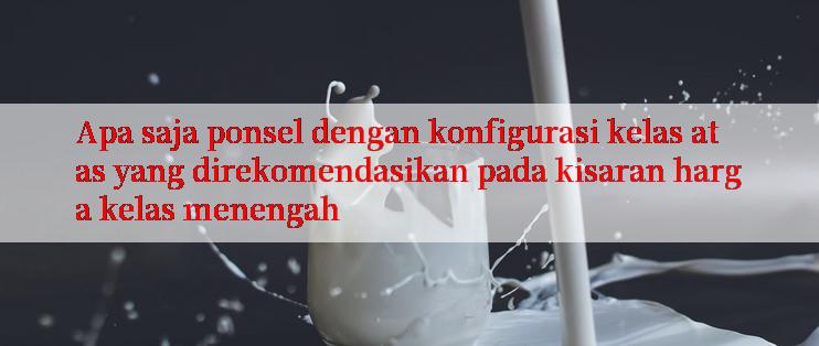 Apa saja ponsel dengan konfigurasi kelas atas yang direkomendasikan pada kisaran harga kelas menengah