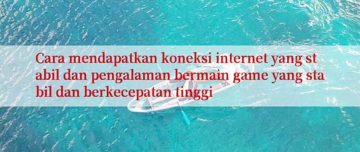 Cara mendapatkan koneksi internet yang stabil dan pengalaman bermain game yang stabil dan berkecepatan tinggi