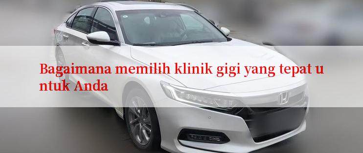 Bagaimana memilih klinik gigi yang tepat untuk Anda