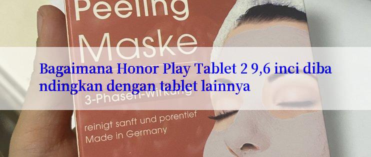 Bagaimana Honor Play Tablet 2 9,6 inci dibandingkan dengan tablet lainnya