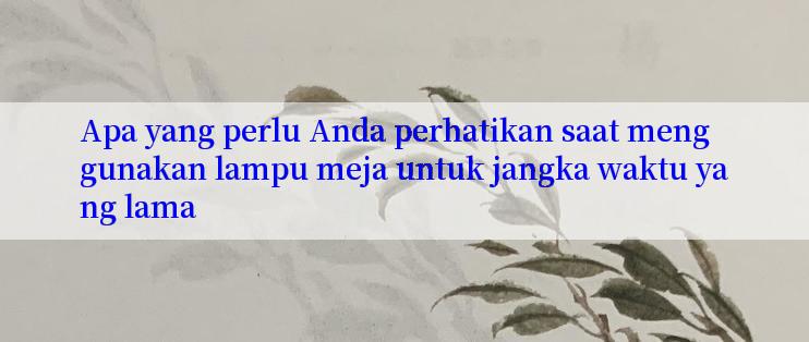 Apa yang perlu Anda perhatikan saat menggunakan lampu meja untuk jangka waktu yang lama