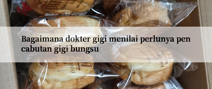 Bagaimana dokter gigi menilai perlunya pencabutan gigi bungsu