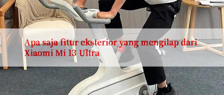 Apa saja fitur eksterior yang mengilap dari Xiaomi Mi 13 Ultra