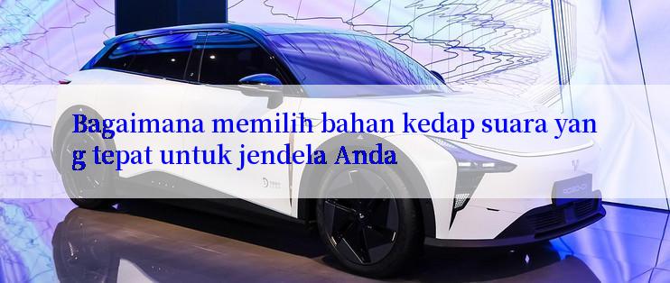 Bagaimana memilih bahan kedap suara yang tepat untuk jendela Anda