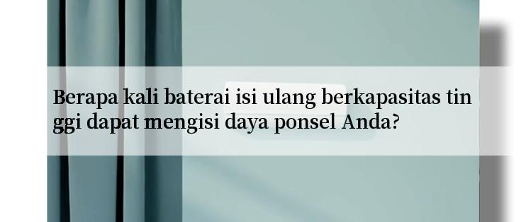 Berapa kali baterai isi ulang berkapasitas tinggi dapat mengisi daya ponsel Anda?