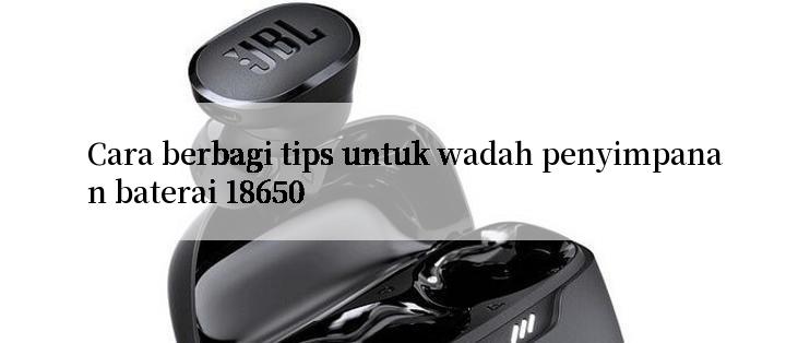 Cara berbagi tips untuk wadah penyimpanan baterai 18650