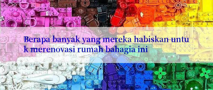 Berapa banyak yang mereka habiskan untuk merenovasi rumah bahagia ini