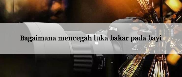 Bagaimana mencegah luka bakar pada bayi