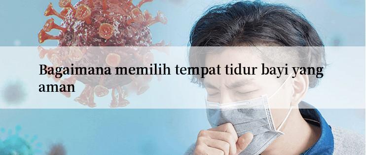 Bagaimana memilih tempat tidur bayi yang aman